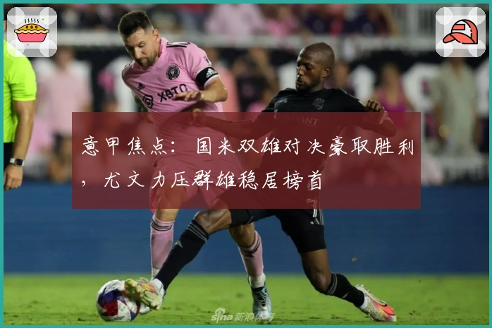 意甲焦点:国米双雄对决豪取胜利,尤文力压群雄稳居榜首