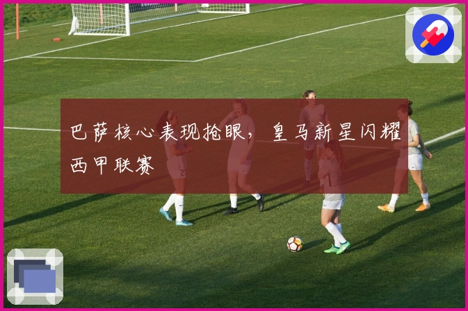 巴萨核心表现抢眼，皇马新星闪耀西甲联赛