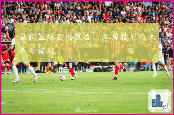 最新篮球直播预告：本周精彩对决不可错过