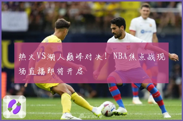 热火VS湖人巅峰对决！NBA焦点战现场直播即将开启