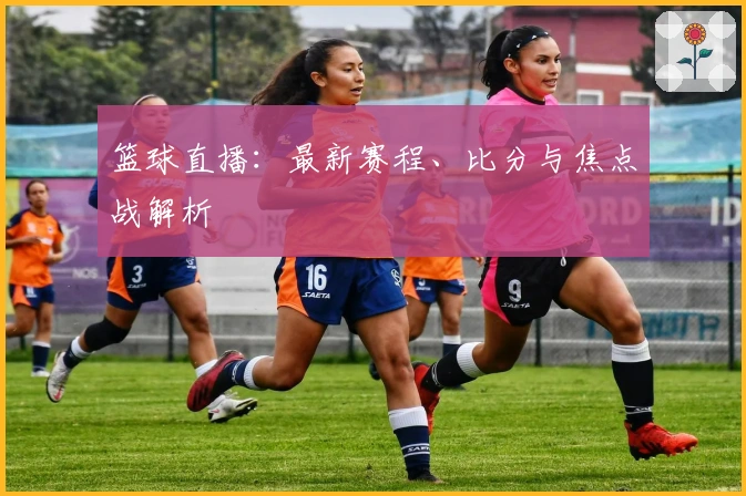 篮球直播：最新赛程、比分与焦点战解析