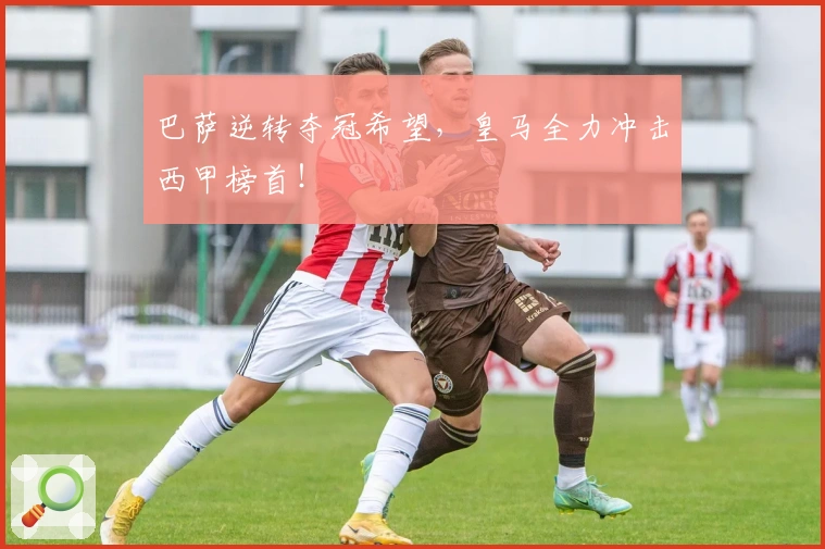 巴萨逆转夺冠希望，皇马全力冲击西甲榜首！