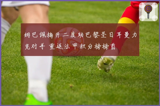 姆巴佩梅开二度助巴黎圣日耳曼力克对手 重返法甲积分榜榜首