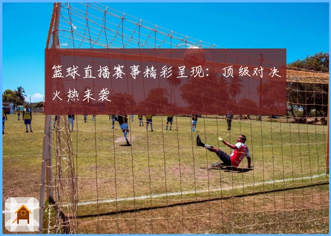 篮球直播赛事精彩呈现：顶级对决火热来袭